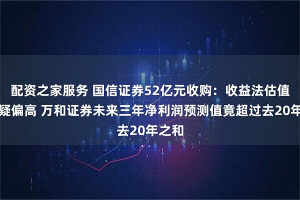 配资之家服务 国信证券52亿元收购：收益法估值被质疑偏高 万和证券未来三年净利润预测值竟超过去20年之和