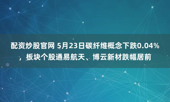 配资炒股官网 5月23日碳纤维概念下跌0.04%，板块个股通易航天、博云新材跌幅居前