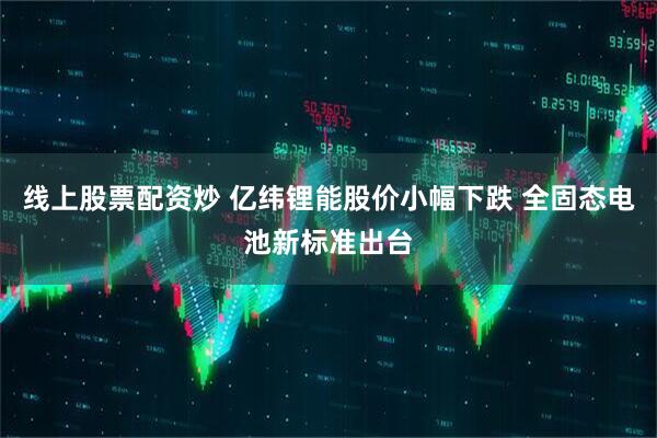 线上股票配资炒 亿纬锂能股价小幅下跌 全固态电池新标准出台