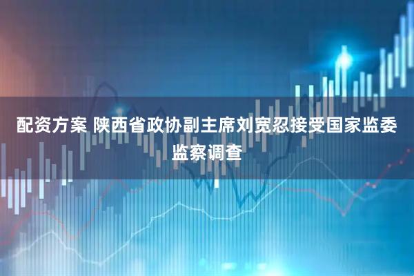 配资方案 陕西省政协副主席刘宽忍接受国家监委监察调查