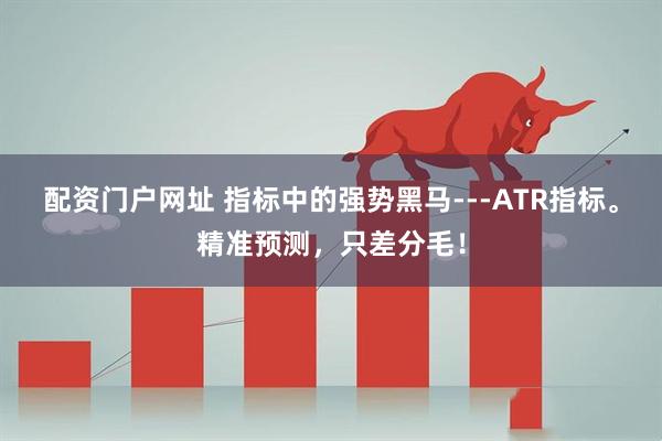 配资门户网址 指标中的强势黑马---ATR指标。精准预测，只差分毛！