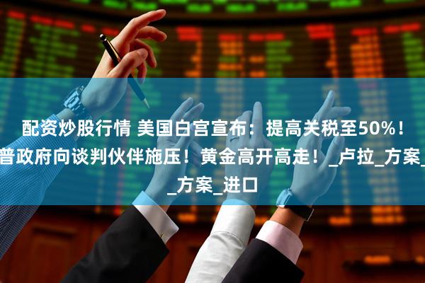 配资炒股行情 美国白宫宣布：提高关税至50%！特朗普政府向谈判伙伴施压！黄金高开高走！_卢拉_方案_进口