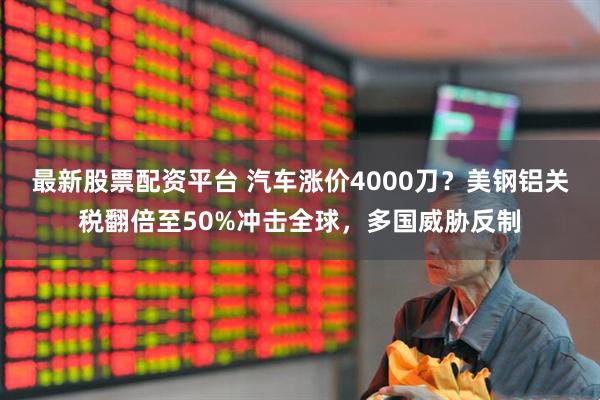 最新股票配资平台 汽车涨价4000刀？美钢铝关税翻倍至50%冲击全球，多国威胁反制
