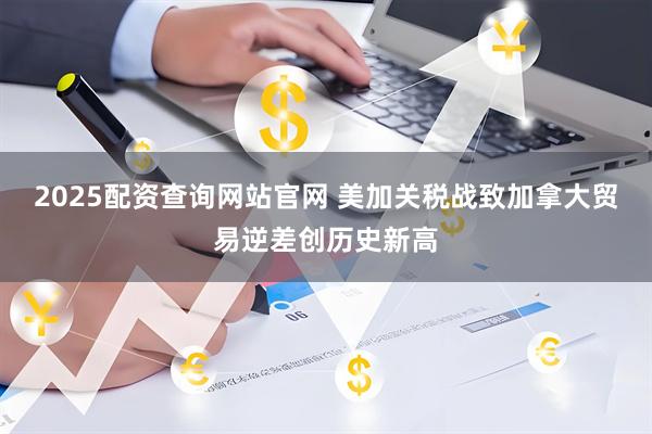 2025配资查询网站官网 美加关税战致加拿大贸易逆差创历史新高