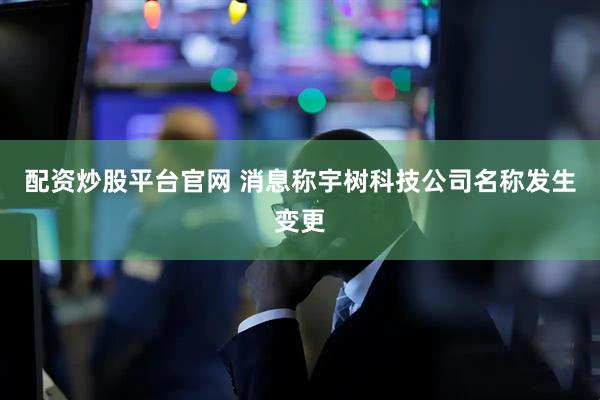 配资炒股平台官网 消息称宇树科技公司名称发生变更