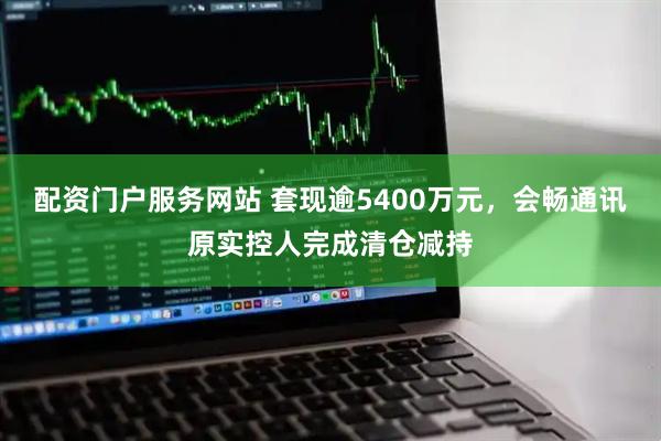 配资门户服务网站 套现逾5400万元，会畅通讯原实控人完成清仓减持
