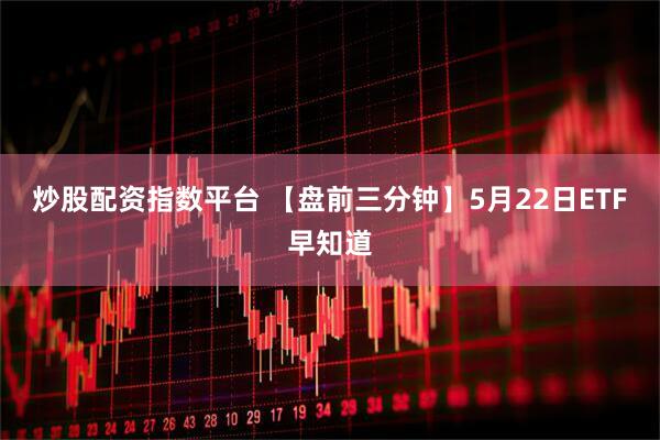 炒股配资指数平台 【盘前三分钟】5月22日ETF早知道