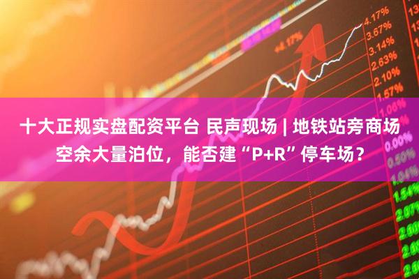 十大正规实盘配资平台 民声现场 | 地铁站旁商场空余大量泊位，能否建“P+R”停车场？