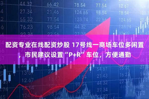 配资专业在线配资炒股 17号线一商场车位多闲置，市民建议设置“P+R”车位，方便通勤