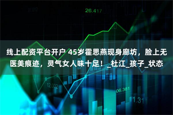 线上配资平台开户 45岁霍思燕现身廊坊，脸上无医美痕迹，灵气女人味十足！_杜江_孩子_状态