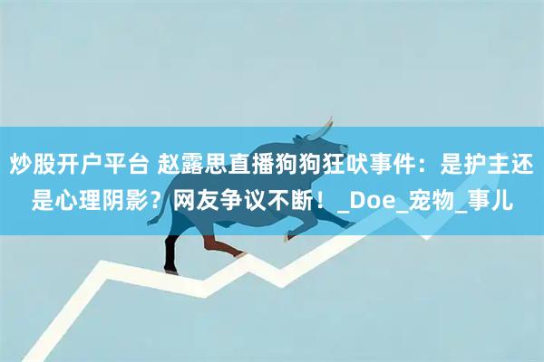 炒股开户平台 赵露思直播狗狗狂吠事件：是护主还是心理阴影？网友争议不断！_Doe_宠物_事儿