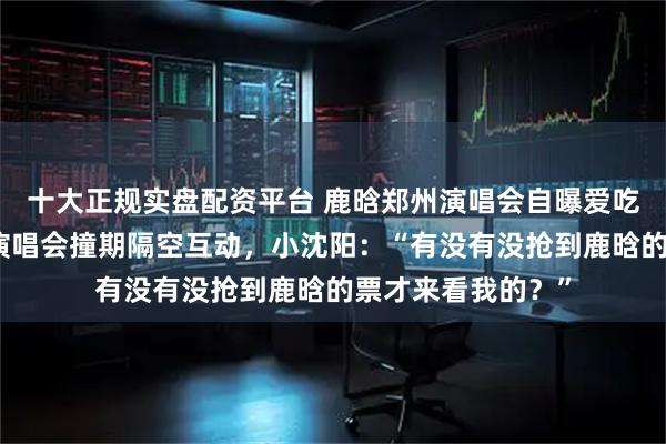 十大正规实盘配资平台 鹿晗郑州演唱会自曝爱吃荆芥、与小沈阳演唱会撞期隔空互动，小沈阳：“有没有没抢到鹿晗的票才来看我的？”