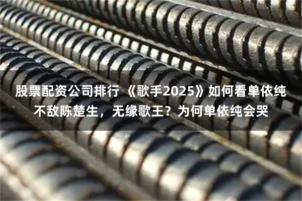 股票配资公司排行 《歌手2025》如何看单依纯不敌陈楚生，无缘歌王？为何单依纯会哭