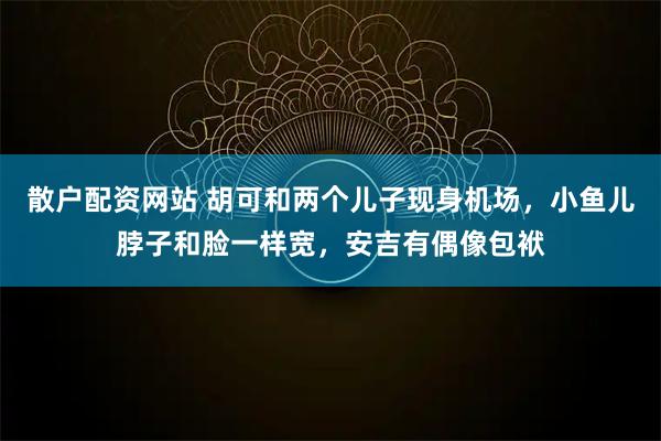 散户配资网站 胡可和两个儿子现身机场，小鱼儿脖子和脸一样宽，安吉有偶像包袱