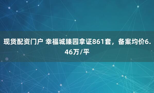 现货配资门户 幸福城臻园拿证861套，备案均价6.46万/平
